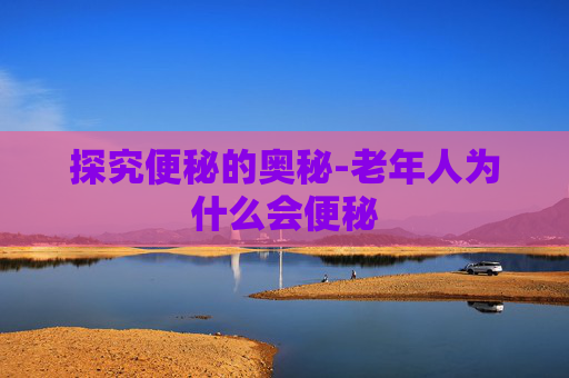 探究便秘的奥秘-老年人为什么会便秘
