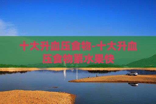 十大升血压食物-十大升血压食物第水果快