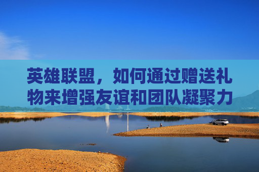 英雄联盟，如何通过赠送礼物来增强友谊和团队凝聚力-lol赠送皮肤对方有了怎么办