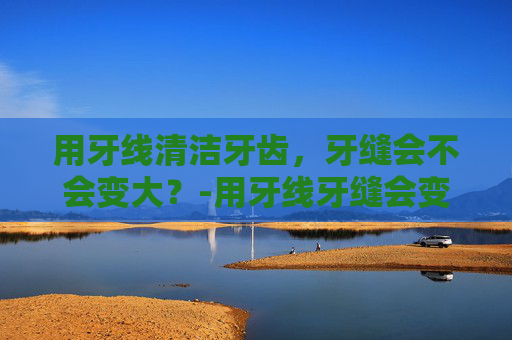 用牙线清洁牙齿，牙缝会不会变大？-用牙线牙缝会变大吗