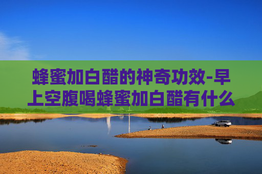 蜂蜜加白醋的神奇功效-早上空腹喝蜂蜜加白醋有什么功效