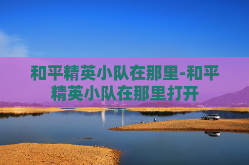 和平精英小队在那里-和平精英小队在那里打开