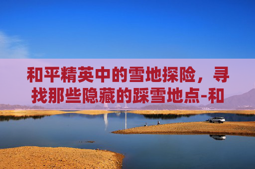 和平精英中的雪地探险，寻找那些隐藏的踩雪地点-和平精英中雪地