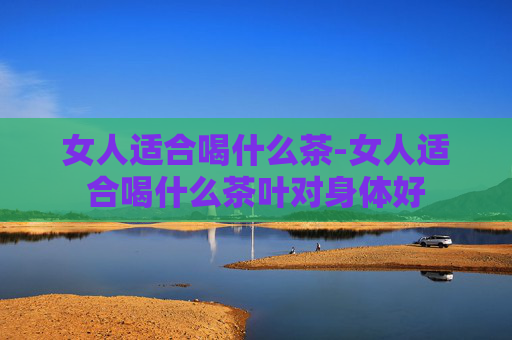 女人适合喝什么茶-女人适合喝什么茶叶对身体好