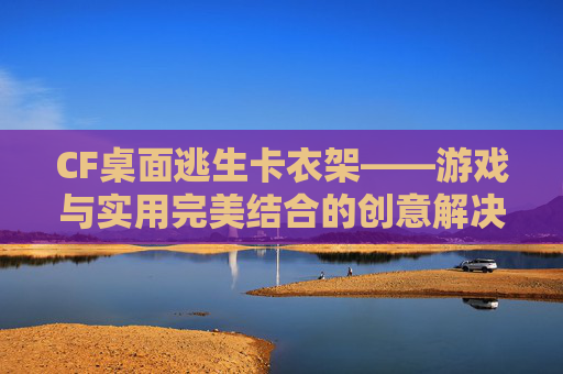CF桌面逃生卡衣架——游戏与实用完美结合的创意解决方案-穿越火线逃亡模式怎么卡