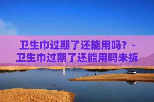 卫生巾过期了还能用吗？-卫生巾过期了还能用吗未拆封