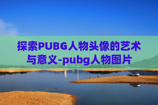 探索PUBG人物头像的艺术与意义-pubg人物图片