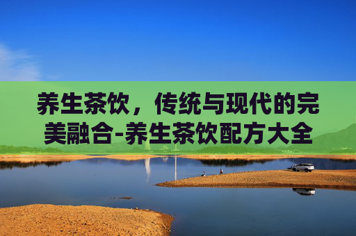 养生茶饮，传统与现代的完美融合-养生茶饮配方大全