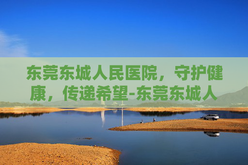 东莞东城人民医院，守护健康，传递希望-东莞东城人民医院电话