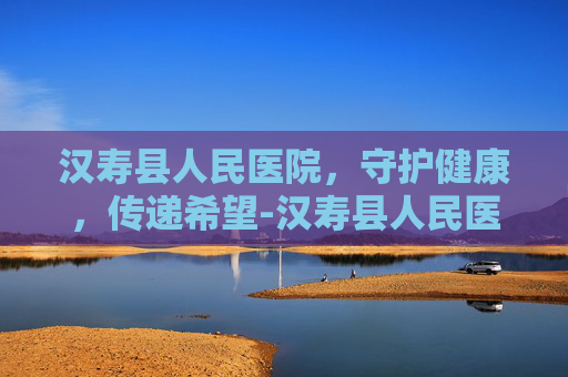 汉寿县人民医院，守护健康，传递希望-汉寿县人民医院是三甲医院吗