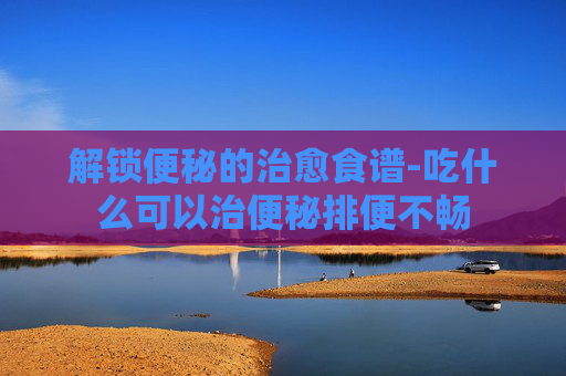 解锁便秘的治愈食谱-吃什么可以治便秘排便不畅
