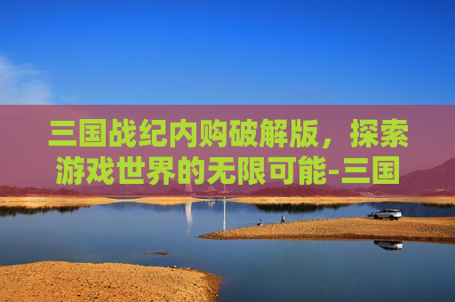 三国战纪内购破解版，探索游戏世界的无限可能-三国战纪安卓无限币版下载