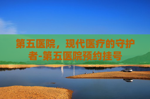 第五医院，现代医疗的守护者-第五医院预约挂号