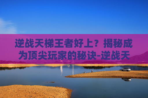 逆战天梯王者好上？揭秘成为顶尖玩家的秘诀-逆战天梯号