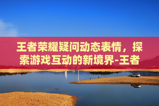 王者荣耀疑问动态表情，探索游戏互动的新境界-王者荣耀疑问表情包