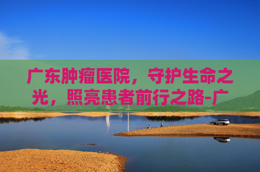 广东肿瘤医院，守护生命之光，照亮患者前行之路-广东肿瘤医院排名一览表
