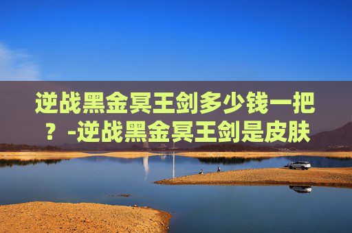逆战黑金冥王剑多少钱一把？-逆战黑金冥王剑是皮肤吗