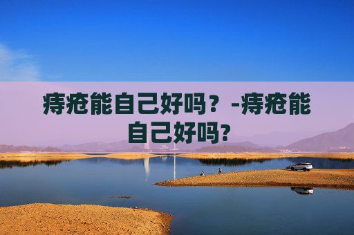 痔疮能自己好吗？-痔疮能自己好吗?