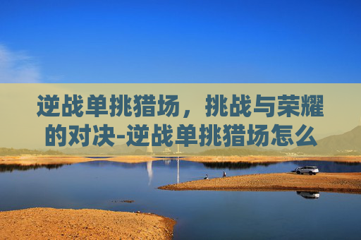 逆战单挑猎场，挑战与荣耀的对决-逆战单挑猎场怎么进