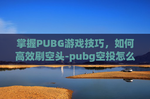 掌握PUBG游戏技巧，如何高效刷空头-pubg空投怎么打