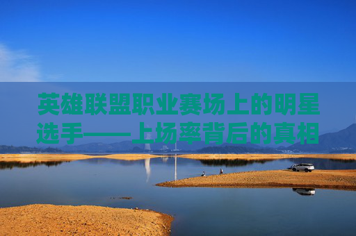 英雄联盟职业赛场上的明星选手——上场率背后的真相-英雄联盟职业联赛英雄上场率
