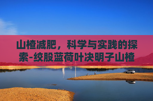 山楂减肥，科学与实践的探索-绞股蓝荷叶决明子山楂可以减肥吗