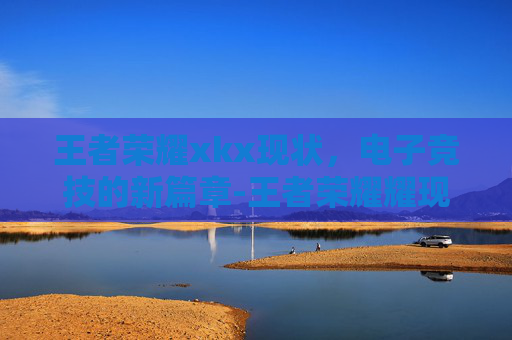 王者荣耀xkx现状，电子竞技的新篇章-王者荣耀耀现状
