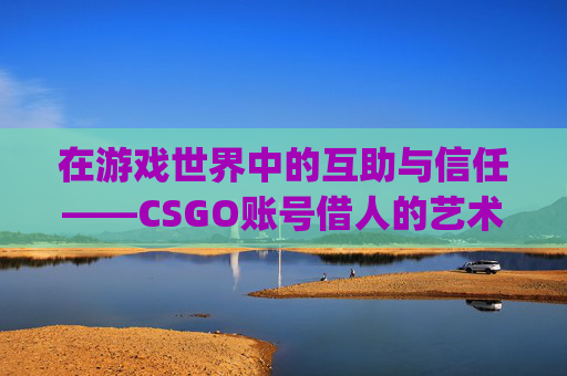 在游戏世界中的互助与信任——CSGO账号借人的艺术-csgo号借人了会被盗饰品吗