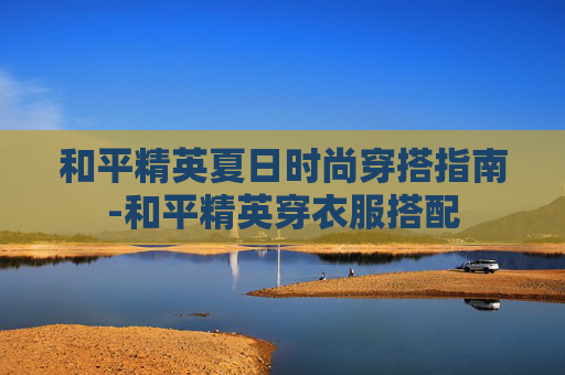和平精英夏日时尚穿搭指南-和平精英穿衣服搭配
