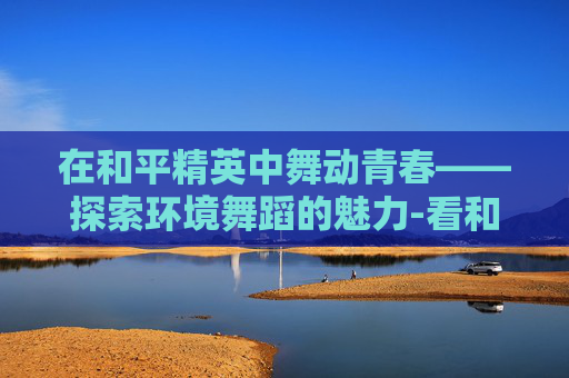 在和平精英中舞动青春——探索环境舞蹈的魅力-看和平精英环境舞蹈怎么跳