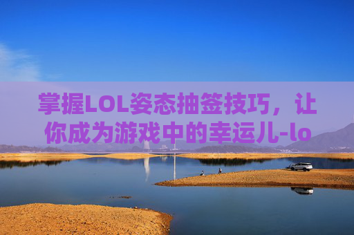 掌握LOL姿态抽签技巧，让你成为游戏中的幸运儿-lol姿态抽签技巧视频