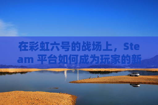 在彩虹六号的战场上，Steam 平台如何成为玩家的新乐园-彩虹六号steamdlc