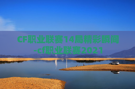 CF职业联赛14局精彩瞬间-cf职业联赛2021