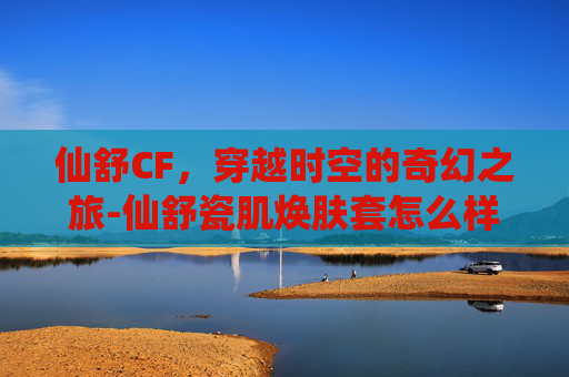 仙舒CF，穿越时空的奇幻之旅-仙舒瓷肌焕肤套怎么样