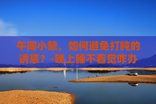 午间小憩，如何避免打盹的诱惑？-晚上睡不着觉咋办