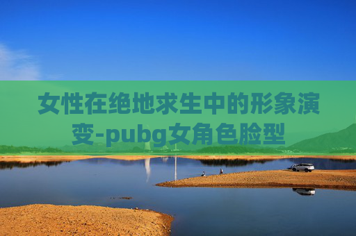 女性在绝地求生中的形象演变-pubg女角色脸型