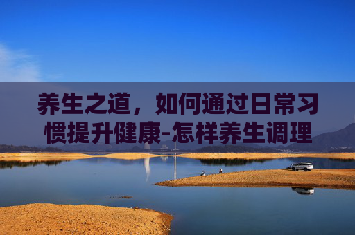 养生之道，如何通过日常习惯提升健康-怎样养生调理身体