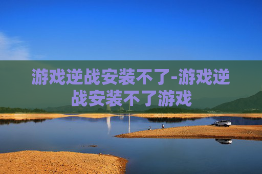 游戏逆战安装不了-游戏逆战安装不了游戏