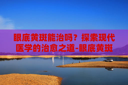 眼底黄斑能治吗？探索现代医学的治愈之道-眼底黄斑能治吗能治好吗