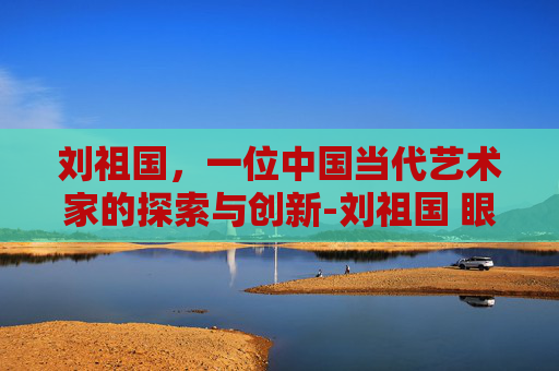 刘祖国，一位中国当代艺术家的探索与创新-刘祖国 眼科