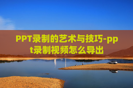 PPT录制的艺术与技巧-ppt录制视频怎么导出