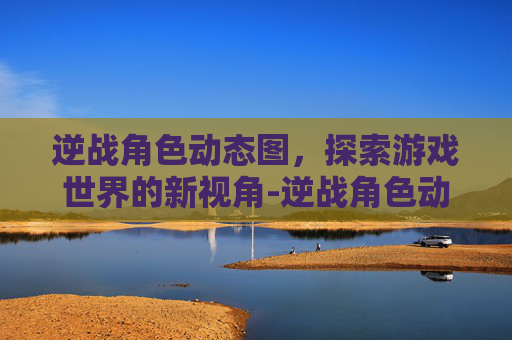 逆战角色动态图，探索游戏世界的新视角-逆战角色动态图片大全