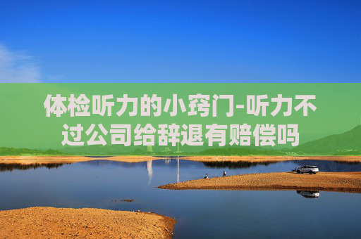 体检听力的小窍门-听力不过公司给辞退有赔偿吗