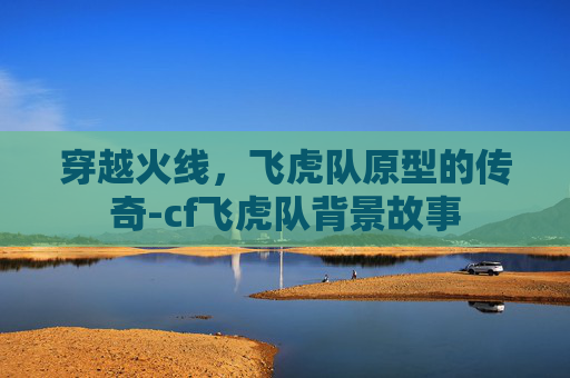 穿越火线，飞虎队原型的传奇-cf飞虎队背景故事