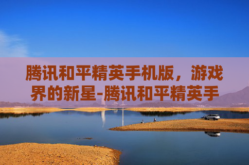 腾讯和平精英手机版，游戏界的新星-腾讯和平精英手机版官网