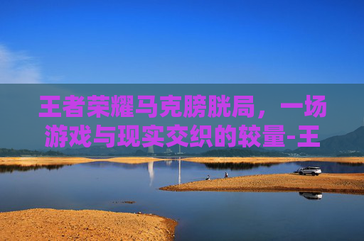 王者荣耀马克膀胱局,一场游戏与现实交织的较量-王者荣耀马克杯 王者荣耀马克膀胱局,一场游戏与现实交织的较量-王者荣耀马克杯