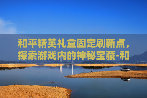 和平精英礼盒固定刷新点，探索游戏内的神秘宝藏-和平精英礼盒固定刷新点怎么设置