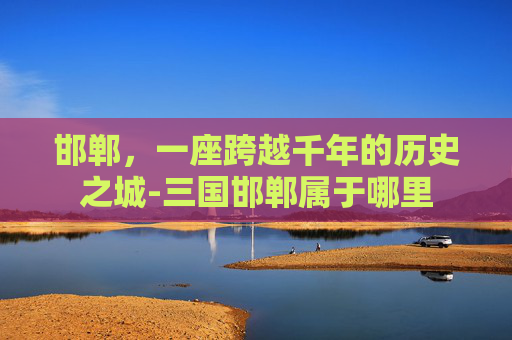邯郸，一座跨越千年的历史之城-三国邯郸属于哪里