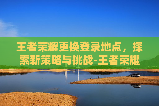 王者荣耀更换登录地点，探索新策略与挑战-王者荣耀更换登录地点怎么改