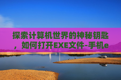 探索计算机世界的神秘钥匙，如何打开EXE文件-手机exe怎么打开